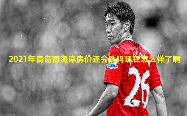 2021年青岛西海岸房价还会跌吗现在怎么样了啊