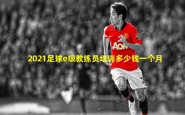 2021足球e级教练员培训多少钱一个月