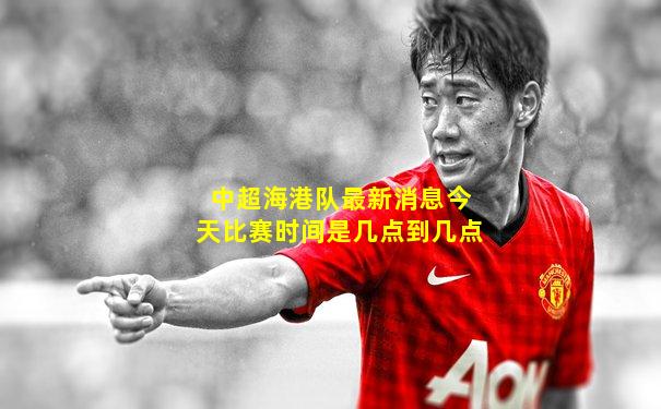 中超海港队最新消息今天比赛时间是几点到几点