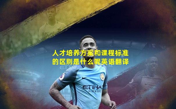 人才培养方案和课程标准的区别是什么呢英语翻译
