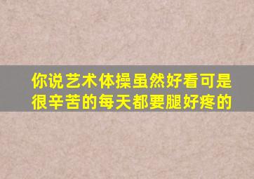 你说艺术体操虽然好看可是很辛苦的每天都要腿好疼的