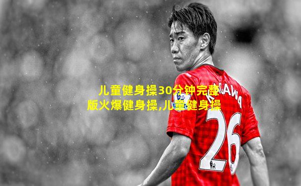 儿童健身操30分钟完整版火爆健身操,儿童健身操