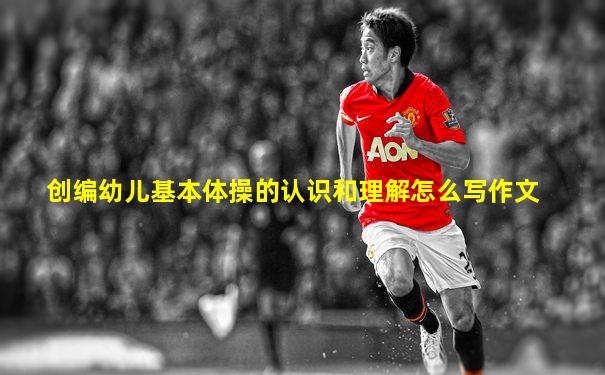 创编幼儿基本体操的认识和理解怎么写作文