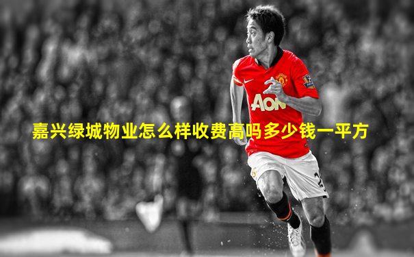 嘉兴绿城物业怎么样收费高吗多少钱一平方