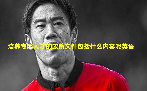 培养专门人才的政策文件包括什么内容呢英语