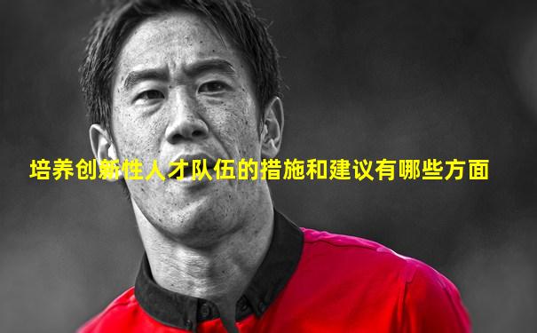培养创新性人才队伍的措施和建议有哪些方面