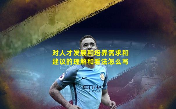 对人才发展和培养需求和建议的理解和看法怎么写