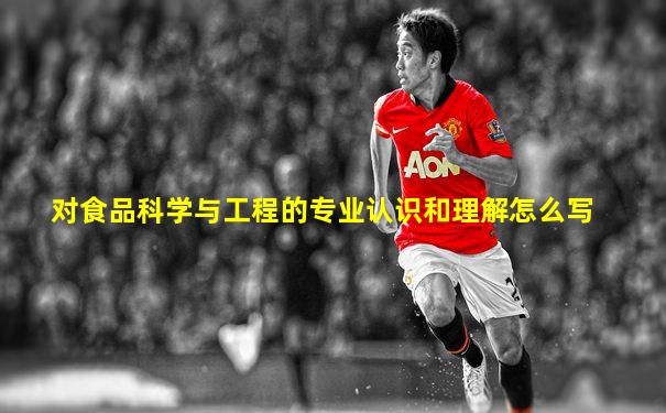 对食品科学与工程的专业认识和理解怎么写