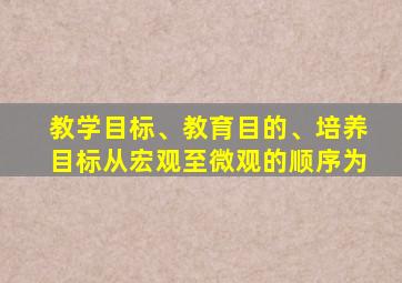 教学目标、教育目的、培养目标从宏观至微观的顺序为
