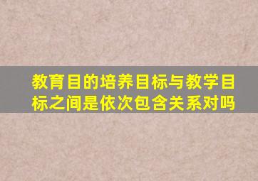 教育目的培养目标与教学目标之间是依次包含关系对吗