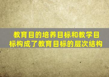 教育目的培养目标和教学目标构成了教育目标的层次结构