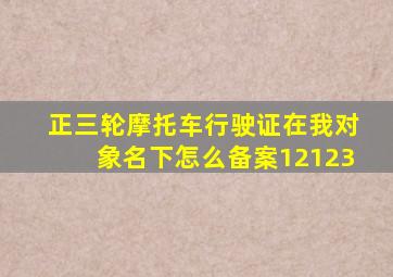 正三轮摩托车行驶证在我对象名下怎么备案12123