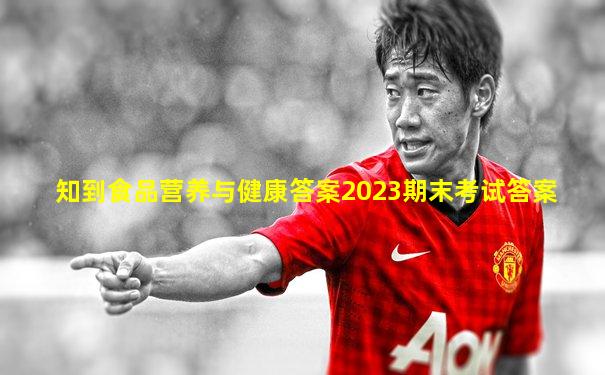知到食品营养与健康答案2023期末考试答案