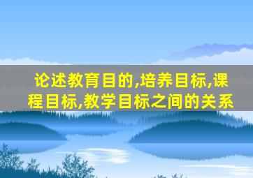 论述教育目的,培养目标,课程目标,教学目标之间的关系