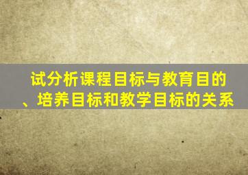 试分析课程目标与教育目的、培养目标和教学目标的关系