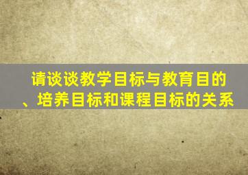请谈谈教学目标与教育目的、培养目标和课程目标的关系