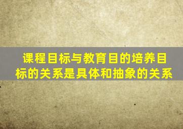 课程目标与教育目的培养目标的关系是具体和抽象的关系