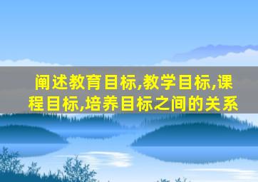 阐述教育目标,教学目标,课程目标,培养目标之间的关系