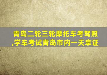 青岛二轮三轮摩托车考驾照,学车考试青岛市内一天拿证