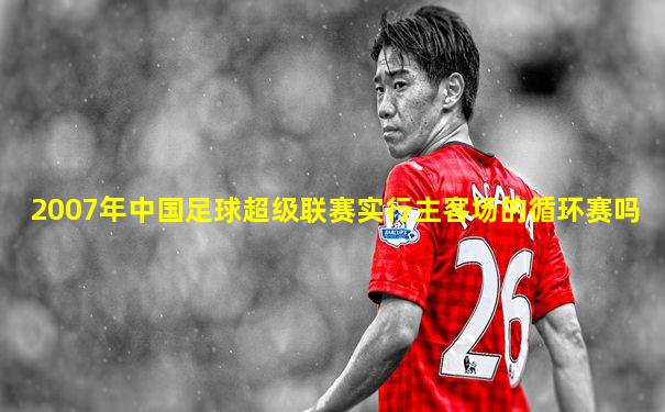 2007年中国足球超级联赛实行主客场的循环赛吗
