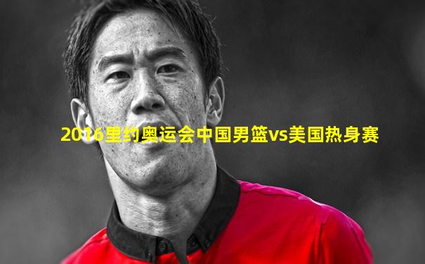 2016里约奥运会中国男篮vs美国热身赛