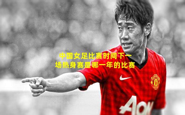 中国女足比赛时间下一场热身赛是哪一年的比赛