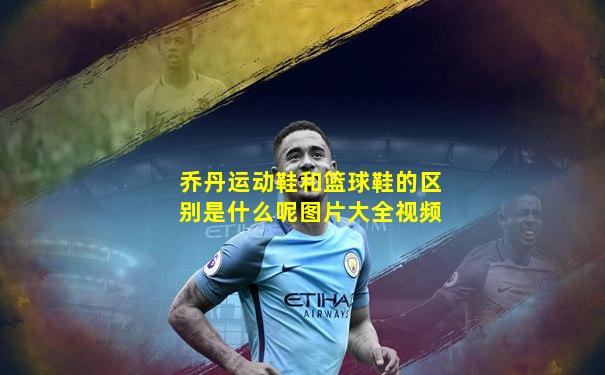 乔丹运动鞋和篮球鞋的区别是什么呢图片大全视频