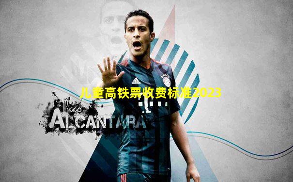 儿童高铁票收费标准2023