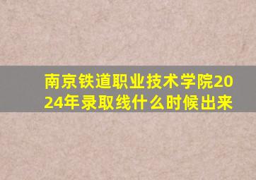 南京铁道职业技术学院2024年录取线什么时候出来