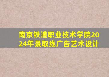 南京铁道职业技术学院2024年录取线广告艺术设计