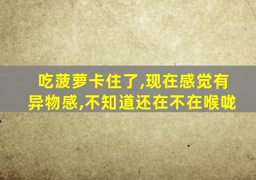 吃菠萝卡住了,现在感觉有异物感,不知道还在不在喉咙