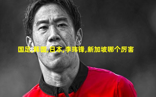 国足,韩国,日本,李玮锋,新加坡哪个厉害