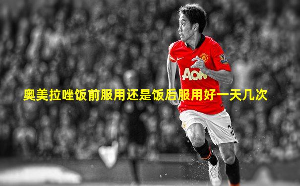 奥美拉唑饭前服用还是饭后服用好一天几次