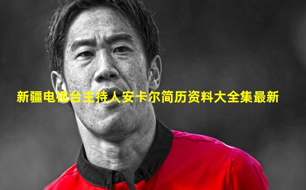 新疆电视台主持人安卡尔简历资料大全集最新