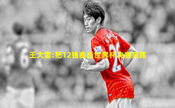 王大雷:把12强赛当世界杯决赛来踢