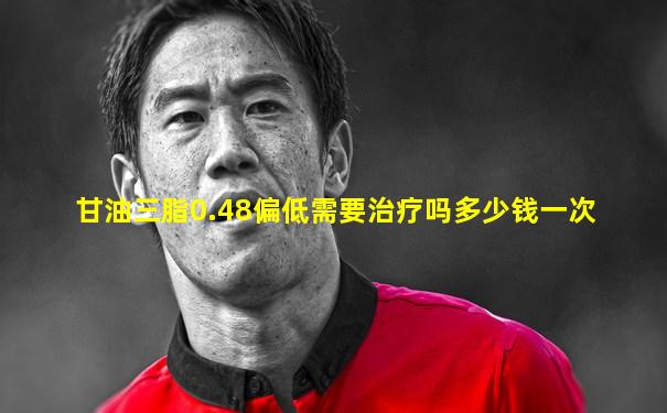 甘油三脂0.48偏低需要治疗吗多少钱一次