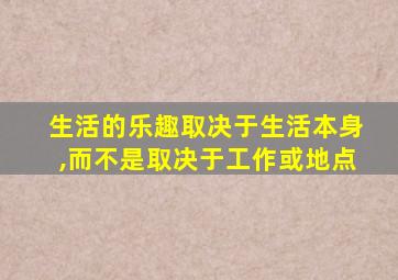 生活的乐趣取决于生活本身,而不是取决于工作或地点