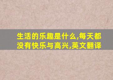 生活的乐趣是什么,每天都没有快乐与高兴,英文翻译