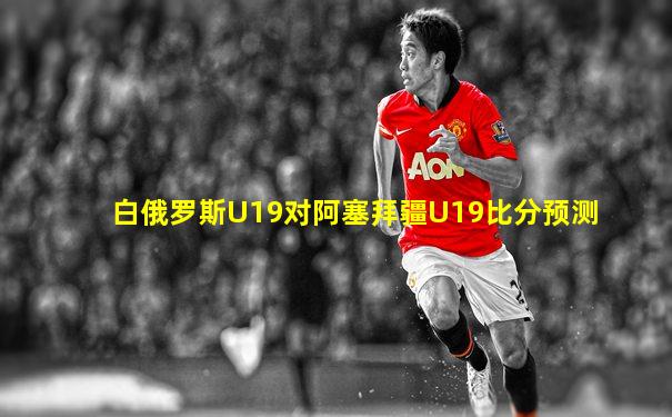 白俄罗斯U19对阿塞拜疆U19比分预测