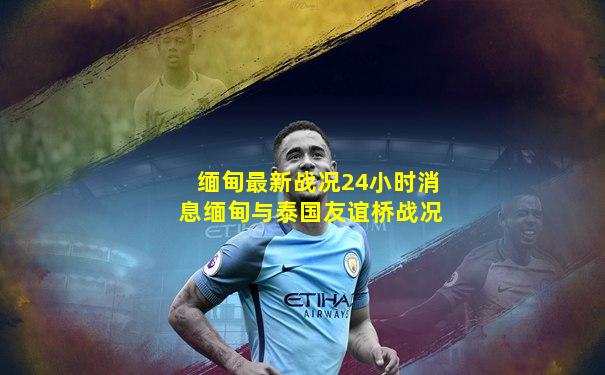缅甸最新战况24小时消息缅甸与泰国友谊桥战况