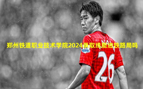 郑州铁道职业技术学院2024录取线能进铁路局吗