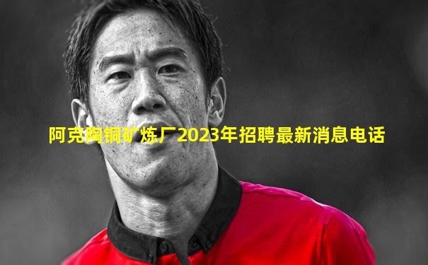 阿克陶铜矿炼厂2023年招聘最新消息电话